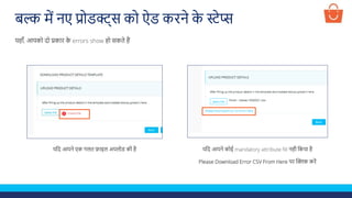 बल्क में नए प्रोडक्ट्स को ऐड करने क
े स्टेप्स
यलद आपने एक गलत फ़ाइल अपलोड की है
यहााँ, आपको दो प्रकार क
े errors show हो सकते हैं
यलद आपने कोई mandatory attribute fill नही लकया है
Please Download Error CSV From Here पर क्लिक करें
 