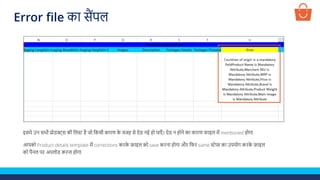 इसमे उन सभी प्रोडक्ट्स की ललस्ट है जो लकसी कारण क
े वजह से ऐड नई हो पाएाँ । ऐड न होने का कारण फाइल में mentioned होगा
आपको Product details template में corrections करक
े फ़ाइल को save करना होगा और लफर same स्टेप्स का उपयोग करक
े फ़ाइल
को पैनल पर अपलोड करना होगा
Error file का सैंपल
 