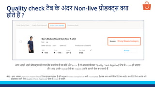 नोट - अगर आपका rejection reason blank है तब इसका मतलब है की आपका finance compliance अभी incomplete है। जब आप अपनी बैंक लडटेल्स अपडेट कर देंगे, लफर आपक
े सारे
प्रोडक्ट्स अपने आप Quality Check Approved स्टेज में move हो जाएाँ गे
अगर आपने अपने प्रोडक्ट्स को गलत मैप कर लदया है या कोई और error है तो आपका प्रोडक्ट Quality check Rejected स्टेज में move हो जाएगा
और आप उसक
े reject होने का reason उसक
े सामने चेक कर सकते हैं
Test Product
1500 1450
XL
p001
Men’s Medium Round Neck Navy T- shirt
Wrong Mapped category
Quality check टैब क
े अंदर Non-live प्रोडक्ट्स क्या
होते हैं ?
 