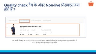 जब आपक
े प्रोडक्ट्स का quality check complete हो जाएगा, तब आपक
े प्रोडक्ट्स Quality Check Approved स्टेज में
move हो जाएाँ गे और वह जल्द ही live हो जाएाँ गे
Test Product
1500 1450
XL
p001
Men’s Medium Round Neck Navy T- shirt
Quality check टैब क
े अंदर Non-live प्रोडक्ट्स क्या
होते हैं ?
 