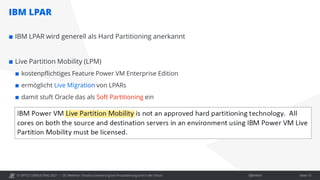 © OPITZ CONSULTING 2021 / Öffentlich
IBM LPAR
OC Webinar: Oracle-Lizenzierung bei Virtualisierung und in der Cloud Seite 13
 IBM LPAR wird generell als Hard Partitioning anerkannt
 Live Partition Mobility (LPM)
 kostenpflichtiges Feature Power VM Enterprise Edition
 ermöglicht Live Migration von LPARs
 damit stuft Oracle das als Soft Partitioning ein
 