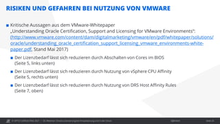 © OPITZ CONSULTING 2021 / Öffentlich
RISIKEN UND GEFAHREN BEI NUTZUNG VON VMWARE
OC Webinar: Oracle-Lizenzierung bei Virtualisierung und in der Cloud Seite 25
 Kritische Aussagen aus dem VMware-Whitepaper
„Understanding Oracle Certification, Support and Licensing for VMware Environments“:
(http://www.vmware.com/content/dam/digitalmarketing/vmware/en/pdf/whitepaper/solutions/
oracle/understanding_oracle_certification_support_licensing_vmware_environments-white-
paper.pdf, Stand Mai 2017)
 Der Lizenzbedarf lässt sich reduzieren durch Abschalten von Cores im BIOS
(Seite 5, links unten)
 Der Lizenzbedarf lässt sich reduzieren durch Nutzung von vSphere CPU Affinity
(Seite 5, rechts unten)
 Der Lizenzbedarf lässt sich reduzieren durch Nutzung von DRS Host Affinity Rules
(Seite 7, oben)
 