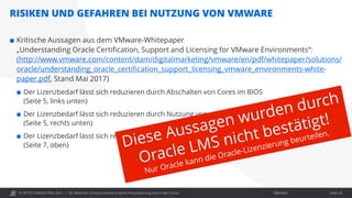 © OPITZ CONSULTING 2021 / Öffentlich
RISIKEN UND GEFAHREN BEI NUTZUNG VON VMWARE
OC Webinar: Oracle-Lizenzierung bei Virtualisierung und in der Cloud Seite 26
 Kritische Aussagen aus dem VMware-Whitepaper
„Understanding Oracle Certification, Support and Licensing for VMware Environments“:
(http://www.vmware.com/content/dam/digitalmarketing/vmware/en/pdf/whitepaper/solutions/
oracle/understanding_oracle_certification_support_licensing_vmware_environments-white-
paper.pdf, Stand Mai 2017)
 Der Lizenzbedarf lässt sich reduzieren durch Abschalten von Cores im BIOS
(Seite 5, links unten)
 Der Lizenzbedarf lässt sich reduzieren durch Nutzung von vSphere CPU Affinity
(Seite 5, rechts unten)
 Der Lizenzbedarf lässt sich reduzieren durch Nutzung von DRS Host Affinity Rules
(Seite 7, oben)
 