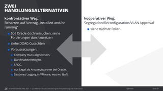 © OPITZ CONSULTING 2021 / Öffentlich
ZWEI
HANDLUNGSALTERNATIVEN
OC Webinar: Oracle-Lizenzierung bei Virtualisierung und in der Cloud Seite 29
konfrontativer Weg:
Beharren auf Vertrag „installed and/or
running“
 Soll Oracle doch versuchen, seine
Forderungen durchzusetzen
 siehe DOAG Gutachten
 Voraussetzungen:
 Company muss aligned sein,
 Durchhaltevermögen,
 SPOC,
 nur Legal als Ansprechpartner bei Oracle,
 Sauberes Logging in VMware, was wo läuft
kooperativer Weg:
Segregation/Reconfiguration/VLAN Approval
 siehe nächste Folien
 