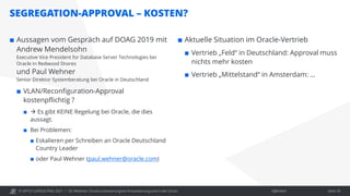 © OPITZ CONSULTING 2021 / Öffentlich
SEGREGATION-APPROVAL – KOSTEN?
OC Webinar: Oracle-Lizenzierung bei Virtualisierung und in der Cloud Seite 33
 Aussagen vom Gespräch auf DOAG 2019 mit
Andrew Mendelsohn
Executive Vice President for Database Server Technologies bei
Oracle in Redwood Shores
und Paul Wehner
Senior Direktor Systemberatung bei Oracle in Deutschland
 VLAN/Reconfiguration-Approval
kostenpflichtig ?
  Es gibt KEINE Regelung bei Oracle, die dies
aussagt.
 Bei Problemen:
 Eskalieren per Schreiben an Oracle Deutschland
Country Leader
 oder Paul Wehner (paul.wehner@oracle.com)
 Aktuelle Situation im Oracle-Vertrieb
 Vertrieb „Feld“ in Deutschland: Approval muss
nichts mehr kosten
 Vertrieb „Mittelstand“ in Amsterdam: …
 