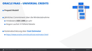 © OPITZ CONSULTING 2021 / Öffentlich
ORACLE PAAS – UNIVERSAL CREDITS
OC Webinar: Oracle-Lizenzierung bei Virtualisierung und in der Cloud Seite 43
 Prepaid Modell
 jährliches Commitment über die Mindestabnahme
 mindestens USD 2.000 pro Jahr
 längere Laufzeit  höhere Rabatte
 Kostenabschätzung über Cost Estimator
 https://www.oracle.com/cloud/cost-estimator.html
 