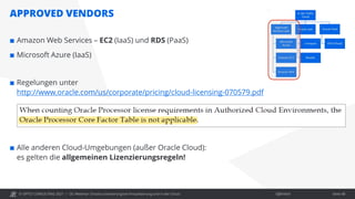 © OPITZ CONSULTING 2021 / Öffentlich
APPROVED VENDORS
OC Webinar: Oracle-Lizenzierung bei Virtualisierung und in der Cloud Seite 48
 Amazon Web Services – EC2 (IaaS) und RDS (PaaS)
 Microsoft Azure (IaaS)
 Regelungen unter
http://www.oracle.com/us/corporate/pricing/cloud-licensing-070579.pdf
 Alle anderen Cloud-Umgebungen (außer Oracle Cloud):
es gelten die allgemeinen Lizenzierungsregeln!
 