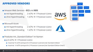© OPITZ CONSULTING 2021 / Öffentlich
APPROVED VENDORS
OC Webinar: Oracle-Lizenzierung bei Virtualisierung und in der Cloud Seite 49
 Amazon Web Services – EC2 und RDS
 mit Hyperthreading 2 vCPU  1 Prozessor-Lizenz
 ohne Hyperthreading 1 vCPU  1 Prozessor-Lizenz
 Microsoft Azure
 mit Hyperthreading 2 vCPU  1 Prozessor-Lizenz
 ohne Hyperthreading 1 vCPU  1 Prozessor-Lizenz
 Produkte mit „Standard Edition“ im Namen
 je 4 vCPU  1 Prozessor-Lizenz
 maximal 16 vCPU (entspricht 4 Prozessor-Lizenzen) bei Standard Edition
 maximal 8 vCPU (entspricht 2 Prozessor-Lizenzen) bei Standard Edition One/2
 