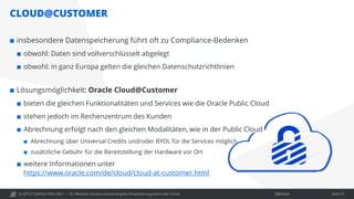 © OPITZ CONSULTING 2021 / Öffentlich
CLOUD@CUSTOMER
OC Webinar: Oracle-Lizenzierung bei Virtualisierung und in der Cloud Seite 57
 insbesondere Datenspeicherung führt oft zu Compliance-Bedenken
 obwohl: Daten sind vollverschlüsselt abgelegt
 obwohl: in ganz Europa gelten die gleichen Datenschutzrichtlinien
 Lösungsmöglichkeit: Oracle Cloud@Customer
 bieten die gleichen Funktionalitäten und Services wie die Oracle Public Cloud
 stehen jedoch im Rechenzentrum des Kunden
 Abrechnung erfolgt nach den gleichen Modalitäten, wie in der Public Cloud
 Abrechnung über Universal Credits und/oder BYOL für die Services möglich
 zusätzliche Gebühr für die Bereitstellung der Hardware vor Ort
 weitere Informationen unter
https://www.oracle.com/de/cloud/cloud-at-customer.html
 
