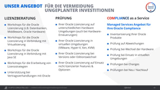 © OPITZ CONSULTING 2021 / Öffentlich
UNSER ANGEBOT
LIZENZBERATUNG
 Workshops für die Oracle
Lizenzierung (z.B. Datenbanken,
Middleware, Oracle Hardware)
 Workshops für die Oracle
Lizenzierung in Verbindung mit
Virtualisierung
 Workshops für die Oracle
Lizenzierung in Verbindung mit
Java SE
 Workshops für die Erarbeitung von
Lizenzstrategien
 Unterstützung bei
Vertragsverhandlungen mit Oracle
PRÜFUNG
 Ihrer Oracle Lizenzierung auf
unterschiedlichen Hardware
Umgebungen (auch bei Hardware-
Erneuerungen)
 Ihrer Oracle Lizenzierung in
virtuellen Umgebungen
(VMware, Hyper-V, Xen, KVM)
 Ihrer Oracle Lizenzierung bei
Versions oder Editionswechsel
 Ihrer Oracle Lizenzierung auf Einsatz
nicht lizenzierter Features &
Optionen
COMPLIANCE as a Service
Managed Services Angebot für
Ihre Oracle Compliance
 Inventarisierung Ihrer Oracle
Produkte
 Prüfung auf Abweichungen
 Prüfung bei Wechsel der Hardware
 Prüfung bei Einsatz in virtuellen
Umgebungen
 Prüfungen bei Changes
 Prüfungen bei Neu / Nachkauf
OC Webinar: Oracle-Lizenzierung bei Virtualisierung und in der Cloud 61
FÜR DIE VERMEIDUNG
UNGEPLANTER INVESTITIONEN
 