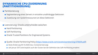 © OPITZ CONSULTING 2021 / Öffentlich
DYNAMISCHE CPU-ZUORDNUNG
(PARTITIONIERUNG)
OC Webinar: Oracle-Lizenzierung bei Virtualisierung und in der Cloud Seite 9
 Partitionierung
 Segmentierung eines Servers in einzelne unabhängige Sektionen
 Zuweisung von Systemressourcen an diese Sektionen
 Lizenzierung: Oracle unterscheidet zwischen
 Hard Partitioning
 Soft Partitioning
 Oracle Trusted Partitions for Engineered Systems
 Quelle: Oracle Partitioning Policy (https://www.oracle.com/assets/partitioning-070609.pdf)
 letzte Änderung 09.10.2020 (neu: Containerisierung)
 seit Januar 2015 wird explizit auch der Cluster bei der Definition des Soft Partitioning erwähnt
 