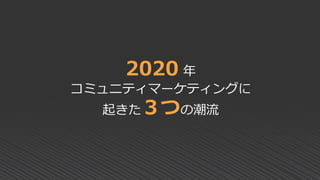 2020 年
コミュニティマーケティングに
起きた３つの潮流
 