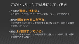 このセッションで対象にしている方
・これから運営に携わる人：
会社やチームから、コミュニティマネージャーに任命された
・周りに相談できる人が不在：
ビジネスでコミュニティを担当する事になったが、まわりに質問
できる人がいない
・運営に行き詰まっている：
コミュニティマネージャー的な業務に携わっているが、思い通り
に運営できていない
 