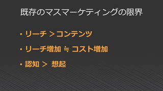 既存のマスマーケティングの限界
• リーチ ＞コンテンツ
• リーチ増加 ≒ コスト増加
• 認知 ＞ 想起
 