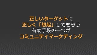正しいターゲットに
正しく「想起」してもらう
有効手段の一つが
コミュニティマーケティング
 