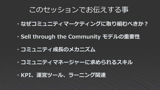 このセッションでお伝えする事
・なぜコミュニティマーケティングに取り組むべきか？
・Sell through the Community モデルの重要性
・コミュニティ成長のメカニズム
・コミュニティマネージャーに求められるスキル
・KPI、運営ツール、ラーニング関連
 