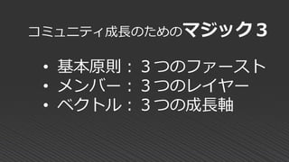 コミュニティ成長のためのマジック３
• 基本原則：３つのファースト
• メンバー：３つのレイヤー
• ベクトル：３つの成長軸
 