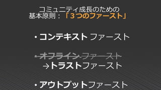 • コンテキスト ファースト
• オフライン ファースト
→トラストファースト
• アウトプットファースト
コミュニティ成長のための
基本原則：「３つのファースト」
 