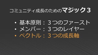 コミュニティ成長のためのマジック３
• 基本原則：３つのファースト
• メンバー：３つのレイヤー
• ベクトル：３つの成長軸
 
