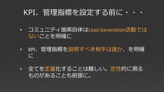 KPI、管理指標を設定する前に・・・
• コミュニティ施策自体はLead Generation活動では
ないことを明確に
• KPI、管理指標を説明すべき相手は誰か、を明確
に
• 全てを定量化することは難しい。定性的に測る
ものがあることも前提に。
 