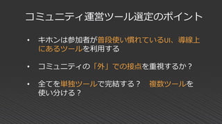• キホンは参加者が普段使い慣れているUI、導線上
にあるツールを利用する
• コミュニティの「外」での接点を重視するか？
• 全てを単独ツールで完結する？ 複数ツールを
使い分ける？
コミュニティ運営ツール選定のポイント
 
