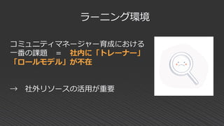 コミュニティマネージャー育成における
一番の課題 ＝ 社内に「トレーナー」
「ロールモデル」が不在
→ 社外リソースの活用が重要
ラーニング環境
 