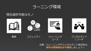 現在選択可能なモノ
ラーニング環境
書籍 コミュニティ トレーニング
コース
コンサルタント
/ コーチ
注意：トレーニングやコンサルタント選定時は、
相手の経験値を必ず確認しましょう！
 
