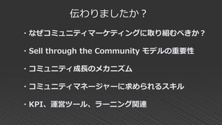 伝わりましたか？
・なぜコミュニティマーケティングに取り組むべきか？
・Sell through the Community モデルの重要性
・コミュニティ成長のメカニズム
・コミュニティマネージャーに求められるスキル
・KPI、運営ツール、ラーニング関連
 