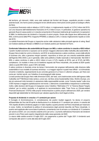del territorio: gli interventi, infatti, sono stati realizzati dai fornitori del Gruppo, soprattutto piccole e medie
aziende locali, che hanno potuto proseguire le loro attività senza interruzione anche grazie al sostegno offerto
da Hera.
La posizione finanziaria netta si attesta a 3.227,0 milioni, in miglioramento rispetto ai 3.274,2 milioni del 2019,
con una riduzione dell’indebitamento finanziario di 47,2 milioni di euro. In particolare, la gestione operativa ha
generato flussi di cassa positivi e in crescita consentendo di finanziare totalmente gli investimenti, le operazioni
di M&A, la distribuzione dei dividendi e l’acquisto di azioni proprie. Grazie alla doppia leva dell’aumento del
MOL e diminuzione della PFN, il rapporto PFN/MOL si attesta a 2,87x, in deciso miglioramento rispetto ai 3,02x
del 2019.
La solidità finanziaria del Gruppo si rispecchia anche nelle valutazioni delle principali agenzie di rating: Baa2
con Outlook stabile per Moody's e BBB/A-2 con Outlook positivo per Standard & Poor's.
Confermata l’attenzione alla sostenibilità del Gruppo con MOL a valore condiviso in crescita a 420,0 milioni
I positivi risultati economici si sposano con la sempre maggiore attenzione della multiutility alla sostenibilità. Il
Gruppo Hera è stato tra i primi a introdurre, nel 2016, la rendicontazione a valore condiviso, ovvero delle attività
di business che, oltre a generare margini operativi, rispondono ai driver per una crescita sostenibile definiti
dall’Agenda ONU 2030 e, più in generale, dalle varie politiche a livello nazionale e internazionale. Nel 2020 il
MOL a valore condiviso è salito a 420,0 milioni di euro (+7,2% rispetto al 2019), pari al 37,4% del MOL
complessivo. Un risultato in linea con la traiettoria segnata dal Piano industriale, che proietta al 2024 questo
valore a quota 648 milioni, quasi il 50% del totale.
Il valore condiviso è diventato ormai da tempo il termometro dei progressi dell’azienda nella direzione della
sostenibilità e il suo modello di business nel tempo – e a maggior ragione in questi mesi difficili – si è dimostrato
vincente e resiliente, rappresentando la più concreta garanzia di un futuro in ulteriore sviluppo, per Hera così
come per i territori serviti, con l’obiettivo di accompagnarli nella ripresa.
Le best practice del Gruppo Hera nelle dimensioni ESG, del resto, sono testimoniate anche dall’ingresso della
multiutility nel FTSE4Good index series e, ancor più, nel Dow Jones Sustainability Index, World e Europe, uno
dei più autorevoli indici borsistici di valutazione della responsabilità sociale, come “Industry leader” sulle circa
3.500 imprese a maggiore capitalizzazione nel mondo. L’attenzione a sostenibilità e trasparenza è confermata,
inoltre, dalle decisioni del Gruppo di impegnarsi verso l’obiettivo “Well below 2°C” di “Science Based Targets
initiative” per la carbon neutrality e di applicare le raccomandazioni della “Task Force on Climate-related
Financial Disclosures” (TCFD) nella propria rendicontazione a partire proprio dall’esercizio 2020, per rendere
disponibili agli stakeholder le informazioni per valutare opportunità e rischi legati al clima.
Proposta di dividendo in crescita a 11 centesimi per azione
Il Consiglio di Amministrazione, in considerazione dei positivi risultati raggiunti, ha deciso di proporre
all’Assemblea dei Soci del 28 aprile la distribuzione di un dividendo di 11 centesimi per azione, in crescita del
10% rispetto all’ultimo dividendo pagato e in rialzo rispetto a quanto previsto nel Piano industriale per l’esercizio
in corso. Inoltre, ne beneficerà la politica di remunerazione degli azionisti descritta nel Piano industriale, in
quanto sarà applicata alla nuova base di partenza, consentendo così di arrivare a un dividendo di 13 centesimi
per azione al 2024, con una crescita costante anno per anno. L’aumento dell’esborso finanziario dei dividendi
previsti in arco Piano sarà coperto integralmente dalla cassa generata nel 2020.
Lo stacco della cedola avverrà il 5 luglio 2021, con pagamento a partire dal 7 luglio 2021. Il dividendo sarà
corrisposto alle azioni in conto alla data del 6 luglio 2021.
 