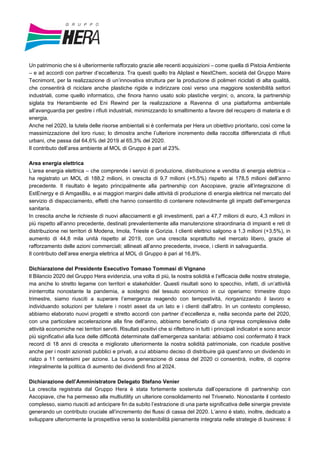 Un patrimonio che si è ulteriormente rafforzato grazie alle recenti acquisizioni – come quella di Pistoia Ambiente
– e ad accordi con partner d’eccellenza. Tra questi quello tra Aliplast e NextChem, società del Gruppo Maire
Tecnimont, per la realizzazione di un’innovativa struttura per la produzione di polimeri riciclati di alta qualità,
che consentirà di riciclare anche plastiche rigide e indirizzare così verso una maggiore sostenibilità settori
industriali, come quello informatico, che finora hanno usato solo plastiche vergini; o, ancora, la partnership
siglata tra Herambiente ed Eni Rewind per la realizzazione a Ravenna di una piattaforma ambientale
all’avanguardia per gestire i rifiuti industriali, minimizzando lo smaltimento a favore del recupero di materia e di
energia.
Anche nel 2020, la tutela delle risorse ambientali si è confermata per Hera un obiettivo prioritario, così come la
massimizzazione del loro riuso; lo dimostra anche l’ulteriore incremento della raccolta differenziata di rifiuti
urbani, che passa dal 64,6% del 2019 al 65,3% del 2020.
Il contributo dell’area ambiente al MOL di Gruppo è pari al 23%.
Area energia elettrica
L’area energia elettrica – che comprende i servizi di produzione, distribuzione e vendita di energia elettrica –
ha registrato un MOL di 188,2 milioni, in crescita di 9,7 milioni (+5,5%) rispetto ai 178,5 milioni dell’anno
precedente. Il risultato è legato principalmente alla partnership con Ascopiave, grazie all’integrazione di
EstEnergy e di AmgasBlu, e ai maggiori margini dalle attività di produzione di energia elettrica nel mercato del
servizio di dispacciamento, effetti che hanno consentito di contenere notevolmente gli impatti dell’emergenza
sanitaria.
In crescita anche le richieste di nuovi allacciamenti e gli investimenti, pari a 47,7 milioni di euro, 4,3 milioni in
più rispetto all’anno precedente, destinati prevalentemente alla manutenzione straordinaria di impianti e reti di
distribuzione nei territori di Modena, Imola, Trieste e Gorizia. I clienti elettrici salgono a 1,3 milioni (+3,5%), in
aumento di 44,8 mila unità rispetto al 2019, con una crescita soprattutto nel mercato libero, grazie al
rafforzamento delle azioni commerciali; allineati all’anno precedente, invece, i clienti in salvaguardia.
Il contributo dell’area energia elettrica al MOL di Gruppo è pari al 16,8%.
Dichiarazione del Presidente Esecutivo Tomaso Tommasi di Vignano
Il Bilancio 2020 del Gruppo Hera evidenzia, una volta di più, la nostra solidità e l’efficacia delle nostre strategie,
ma anche lo stretto legame con territori e stakeholder. Questi risultati sono lo specchio, infatti, di un’attività
ininterrotta nonostante la pandemia, a sostegno del tessuto economico in cui operiamo: trimestre dopo
trimestre, siamo riusciti a superare l’emergenza reagendo con tempestività, riorganizzando il lavoro e
individuando soluzioni per tutelare i nostri asset da un lato e i clienti dall’altro. In un contesto complesso,
abbiamo elaborato nuovi progetti e stretto accordi con partner d’eccellenza e, nella seconda parte del 2020,
con una particolare accelerazione alla fine dell’anno, abbiamo beneficiato di una ripresa complessiva delle
attività economiche nei territori serviti. Risultati positivi che si riflettono in tutti i principali indicatori e sono ancor
più significativi alla luce delle difficoltà determinate dall’emergenza sanitaria: abbiamo così confermato il track
record di 18 anni di crescita e migliorato ulteriormente la nostra solidità patrimoniale, con ricadute positive
anche per i nostri azionisti pubblici e privati, a cui abbiamo deciso di distribuire già quest’anno un dividendo in
rialzo a 11 centesimi per azione. La buona generazione di cassa del 2020 ci consentirà, inoltre, di coprire
integralmente la politica di aumento dei dividendi fino al 2024.
Dichiarazione dell’Amministratore Delegato Stefano Venier
La crescita registrata dal Gruppo Hera è stata fortemente sostenuta dall’operazione di partnership con
Ascopiave, che ha permesso alla multiutility un ulteriore consolidamento nel Triveneto. Nonostante il contesto
complesso, siamo riusciti ad anticipare fin da subito l’estrazione di una parte significativa delle sinergie previste
generando un contributo cruciale all’incremento dei flussi di cassa del 2020. L’anno è stato, inoltre, dedicato a
sviluppare ulteriormente la prospettiva verso la sostenibilità pienamente integrata nelle strategie di business: il
 