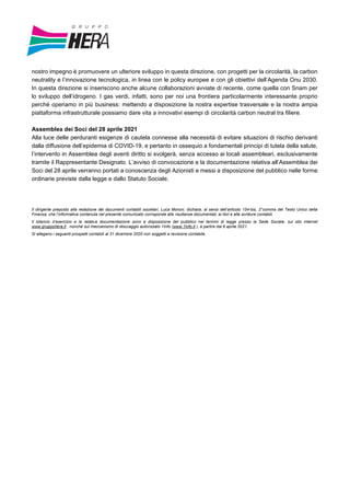 nostro impegno è promuovere un ulteriore sviluppo in questa direzione, con progetti per la circolarità, la carbon
neutrality e l’innovazione tecnologica, in linea con le policy europee e con gli obiettivi dell’Agenda Onu 2030.
In questa direzione si inseriscono anche alcune collaborazioni avviate di recente, come quella con Snam per
lo sviluppo dell’idrogeno. I gas verdi, infatti, sono per noi una frontiera particolarmente interessante proprio
perché operiamo in più business: mettendo a disposizione la nostra expertise trasversale e la nostra ampia
piattaforma infrastrutturale possiamo dare vita a innovativi esempi di circolarità carbon neutral tra filiere.
Assemblea dei Soci del 28 aprile 2021
Alla luce delle perduranti esigenze di cautela connesse alla necessità di evitare situazioni di rischio derivanti
dalla diffusione dell’epidemia di COVID-19, e pertanto in ossequio a fondamentali principi di tutela della salute,
l’intervento in Assemblea degli aventi diritto si svolgerà, senza accesso ai locali assembleari, esclusivamente
tramite il Rappresentante Designato. L’avviso di convocazione e la documentazione relativa all’Assemblea dei
Soci del 28 aprile verranno portati a conoscenza degli Azionisti e messi a disposizione del pubblico nelle forme
ordinarie previste dalla legge e dallo Statuto Sociale.
Il dirigente preposto alla redazione dei documenti contabili societari, Luca Moroni, dichiara, ai sensi dell’articolo 154-bis, 2°comma del Testo Unico della
Finanza, che l’informativa contenuta nel presente comunicato corrisponde alle risultanze documentali, ai libri e alle scritture contabili.
Il bilancio d’esercizio e la relativa documentazione sono a disposizione del pubblico nei termini di legge presso la Sede Sociale, sul sito internet
www.gruppohera.it , nonché sul meccanismo di stoccaggio autorizzato 1Info (www.1info.it ), a partire dal 6 aprile 2021.
Si allegano i seguenti prospetti contabili al 31 dicembre 2020 non soggetti a revisione contabile.
 