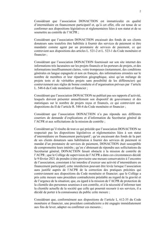 2
Considérant que l’association DONACTION est immatriculée en qualité
d’intermédiaire en financement participatif et, qu’à cet effet, elle est tenue de se
conformer aux dispositions législatives et réglementaires liées à son statut et de se
soumettre au contrôle de l’ACPR ;
Considérant que l’association DONACTION encaissait des fonds de ses clients
donateurs sans toutefois être habilitée à fournir des services de paiement ni être
mandatée comme agent par un prestataire de services de paiement, ce qui
contrevient aux dispositions des articles L. 521-2 et L. 523-1 du Code monétaire et
financier ;
Considérant que l’association DONACTION fournissait sur son site internet des
informations très lacunaires sur les projets financés et les porteurs de projets, et des
informations insuffisamment claires, voire trompeuses (notamment, des conditions
générales en langue espagnole et non en français, des informations erronées sur le
nombre de membres et leur répartition géographique, ainsi qu’un mélange de
projets tests et de véritables projets sans possibilité de les différencier) qui
contreviennent aux règles de bonne conduite et d’organisation prévues par l’article
L. 548-6 du Code monétaire et financier ;
Considérant que l’association DONACTION ne publiait pas ses rapports d’activité,
lesquels doivent présenter annuellement son dispositif de gouvernance et des
statistiques sur le nombre de projets reçus et financés, ce qui contrevient aux
dispositions du II de l’article R. 548-4 du Code monétaire et financier ;
Considérant que l’association DONACTION n’a pas répondu aux différents
courriers de demande d’explications et d’information du Secrétariat général de
l’ACPR et aux sollicitations de la mission de contrôle ;
Considérant qu’il résulte de tout ce qui précède que l’association DONACTION ne
respectait pas les dispositions législatives et réglementaires liées à son statut
d’intermédiaire en financement participatif ; qu’en encaissant des fonds de la part
de ses clients donateurs sans habilitation à fournir des services de paiement ni
mandat d’un prestataire de services de paiement, DONACTION était susceptible
de compromettre leurs intérêts ; qu’en s’abstenant de répondre aux sollicitations du
Secrétariat général, DONACTION faisait obstacle à la mission de contrôle de
l’ACPR ; que le Collège de supervision de l’ACPR a dans ces circonstances décidé
le 9 février 2021 de prendre à titre provisoire une mesure conservatoire à l’encontre
de l’association, consistant à lui interdire d’exercer une activité d’intermédiaire en
financement participatif, cette interdiction pouvant être levée lorsque l’association
aura justifié auprès de l’ACPR de la correction des pratiques précitées qui
contreviennent aux dispositions du Code monétaire et financier; que le Collège a
pris cette mesure sans procédure contradictoire préalable au regard de la gravité et
de l’urgence de la situation; que, eu égard à la mission de l’ACPR de protection de
la clientèle des personnes soumises à son contrôle, et à la nécessité d’informer tant
la clientèle actuelle de la société que celle qui pourrait recourir à ses services, il a
décidé de porter à la connaissance du public cette mesure ;
Considérant que, conformément aux dispositions de l’article L. 612-35 du Code
monétaire et financier, une procédure contradictoire a été engagée immédiatement
aux fins de lever, adapter ou confirmer ces mesures ;
 