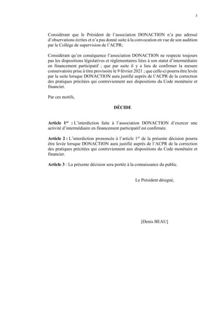 3
Considérant que le Président de l’association DONACTION n’a pas adressé
d’observations écrites et n’a pas donné suite à la convocation en vue de son audition
par le Collège de supervision de l’ACPR;
Considérant qu’en conséquence l’association DONACTION ne respecte toujours
pas les dispositions législatives et réglementaires liées à son statut d’intermédiaire
en financement participatif ; que par suite il y a lieu de confirmer la mesure
conservatoire prise à titre provisoire le 9 février 2021 ; que celle-ci pourra être levée
par la suite lorsque DONACTION aura justifié auprès de l’ACPR de la correction
des pratiques précitées qui contreviennent aux dispositions du Code monétaire et
financier.
Par ces motifs,
DÉCIDE
Article 1er : L’interdiction faite à l’association DONACTION d’exercer une
activité d’intermédiaire en financement participatif est confirmée.
Article 2 : L’interdiction prononcée à l’article 1er
de la présente décision pourra
être levée lorsque DONACTION aura justifié auprès de l’ACPR de la correction
des pratiques précitées qui contreviennent aux dispositions du Code monétaire et
financier.
Article 3 : La présente décision sera portée à la connaissance du public.
Le Président désigné,
[Denis BEAU]
 