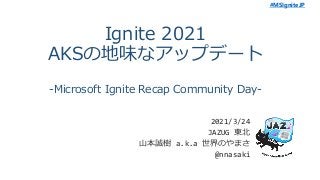 #MSIgniteJP
Ignite 2021
AKSの地味なアップデート
-Microsoft Ignite Recap Community Day-
2021/3/24
JAZUG 東北
山本誠樹 a.k.a 世界のやまさ
@nnasaki
 