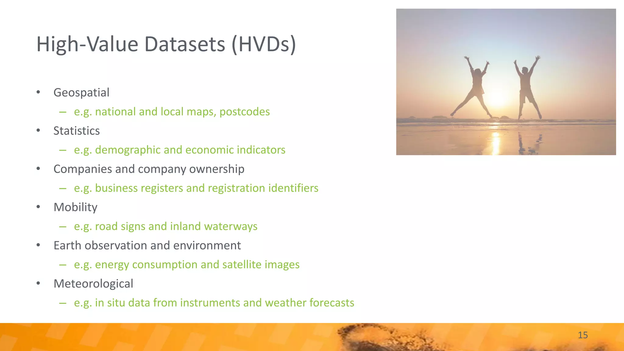 High-Value Datasets (HVDs)
15
• Geospatial
– e.g. national and local maps, postcodes
• Statistics
– e.g. demographic and economic indicators
• Companies and company ownership
– e.g. business registers and registration identifiers
• Mobility
– e.g. road signs and inland waterways
• Earth observation and environment
– e.g. energy consumption and satellite images
• Meteorological
– e.g. in situ data from instruments and weather forecasts
 