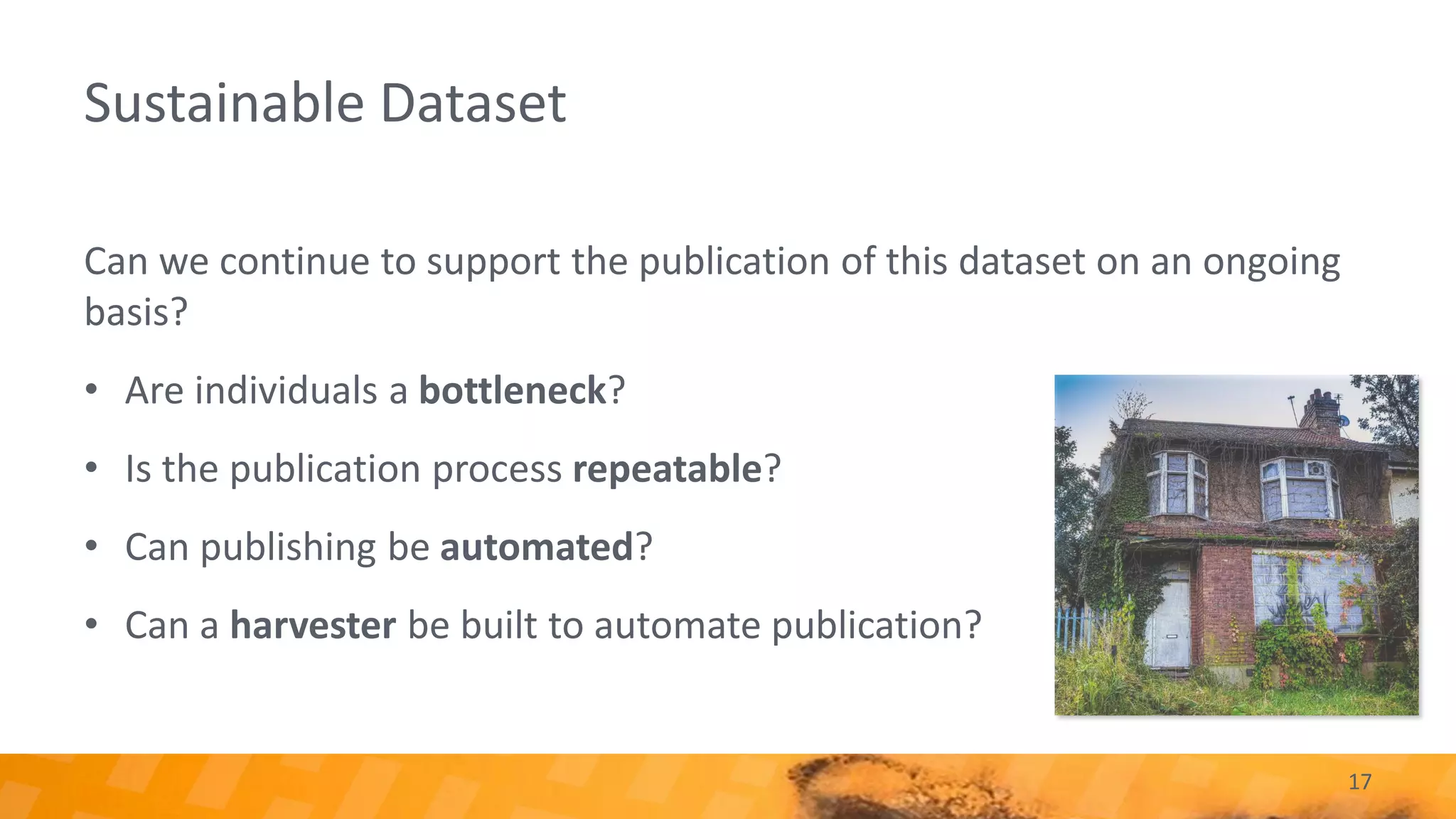 Sustainable Dataset
Can we continue to support the publication of this dataset on an ongoing
basis?
• Are individuals a bottleneck?
• Is the publication process repeatable?
• Can publishing be automated?
• Can a harvester be built to automate publication?
17
 