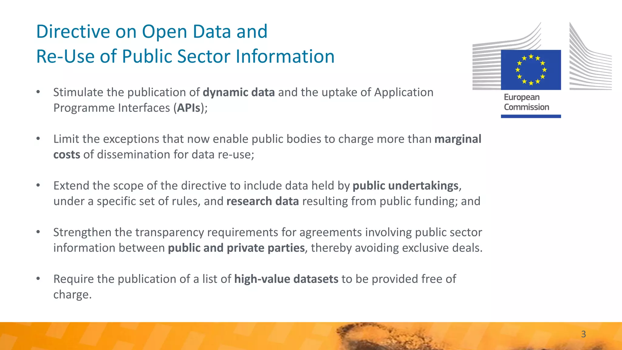 Directive on Open Data and
Re-Use of Public Sector Information
• Stimulate the publication of dynamic data and the uptake of Application
Programme Interfaces (APIs);
• Limit the exceptions that now enable public bodies to charge more than marginal
costs of dissemination for data re-use;
• Extend the scope of the directive to include data held by public undertakings,
under a specific set of rules, and research data resulting from public funding; and
• Strengthen the transparency requirements for agreements involving public sector
information between public and private parties, thereby avoiding exclusive deals.
• Require the publication of a list of high-value datasets to be provided free of
charge.
3
 