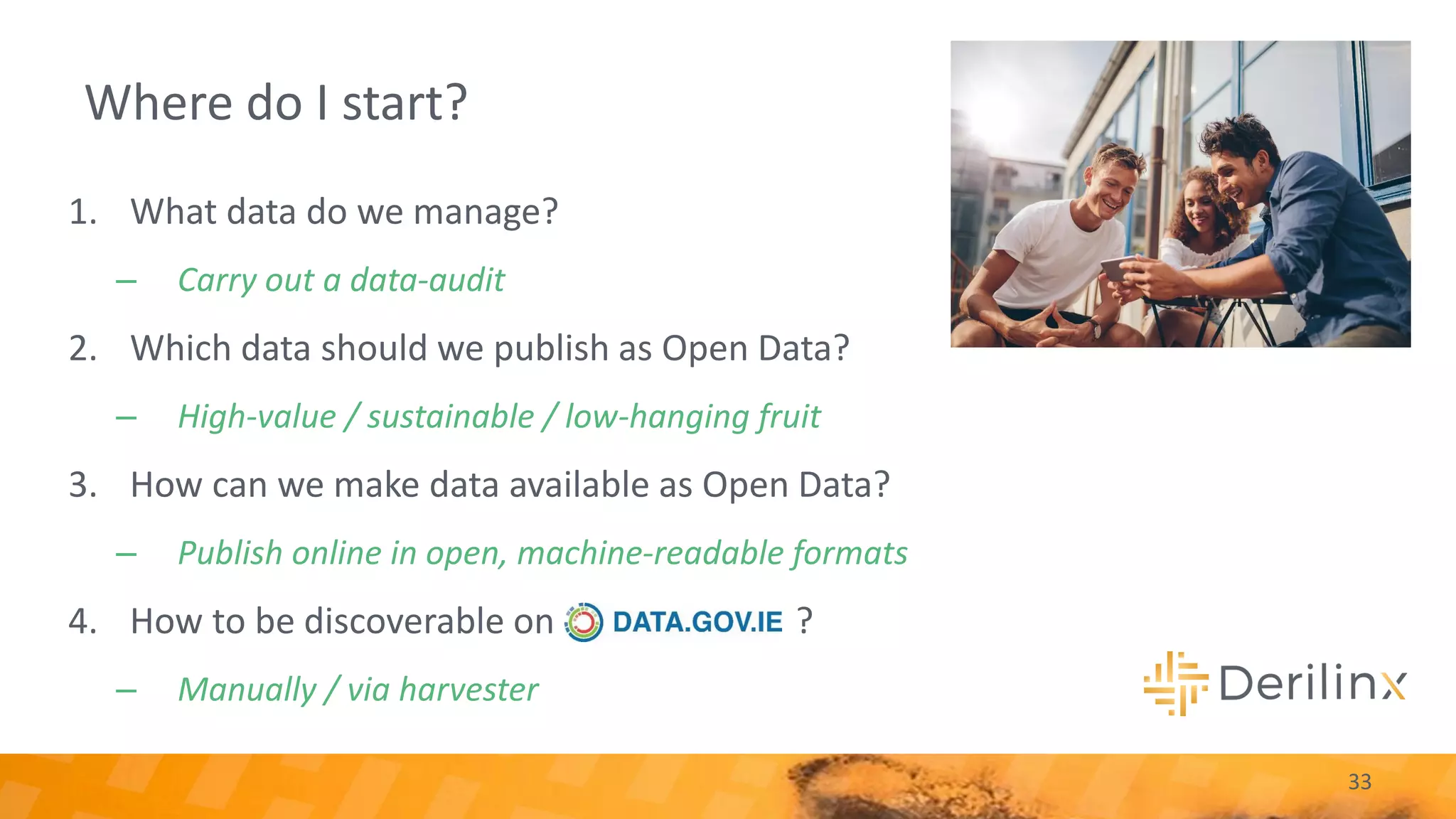Where do I start?
33
1. What data do we manage?
– Carry out a data-audit
2. Which data should we publish as Open Data?
– High-value / sustainable / low-hanging fruit
3. How can we make data available as Open Data?
– Publish online in open, machine-readable formats
4. How to be discoverable on ?
– Manually / via harvester
 