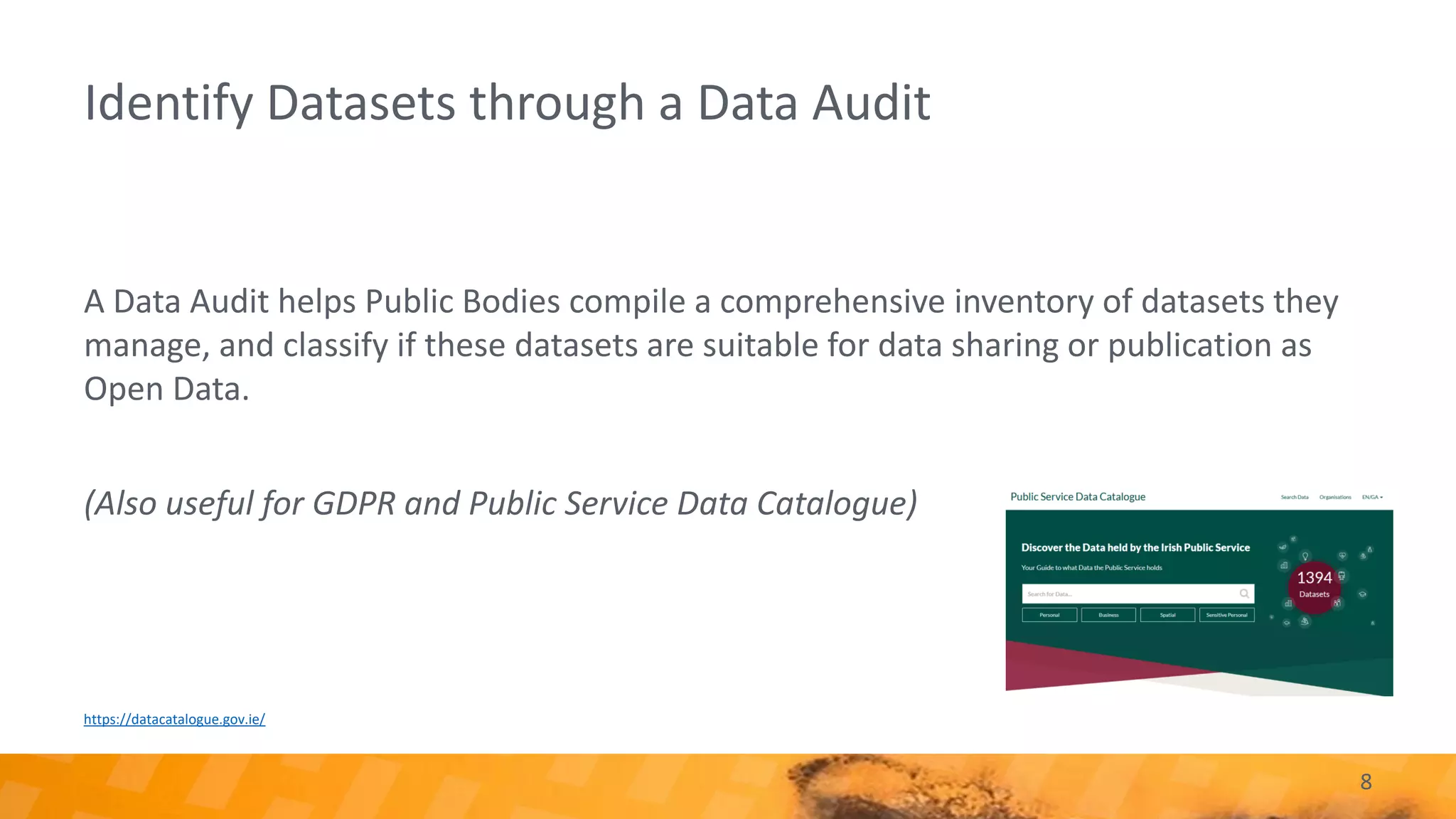 8
Identify Datasets through a Data Audit
A Data Audit helps Public Bodies compile a comprehensive inventory of datasets they
manage, and classify if these datasets are suitable for data sharing or publication as
Open Data.
(Also useful for GDPR and Public Service Data Catalogue)
https://datacatalogue.gov.ie/
 
