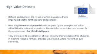High-Value Datasets
• Have a high commercial potential and can speed up the emergence of value-
added EU-wide information products. They will also serve as key data sources for
the development of Artificial Intelligence.
• They are subject to a separate set of rules ensuring their availability free of charge,
in machine readable formats, provided via APIs and, where relevant, as bulk
download.
14
• Defined as documents the re-use of which is associated with
important benefits for the society and economy.
 