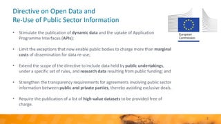 Directive on Open Data and
Re-Use of Public Sector Information
• Stimulate the publication of dynamic data and the uptake of Application
Programme Interfaces (APIs);
• Limit the exceptions that now enable public bodies to charge more than marginal
costs of dissemination for data re-use;
• Extend the scope of the directive to include data held by public undertakings,
under a specific set of rules, and research data resulting from public funding; and
• Strengthen the transparency requirements for agreements involving public sector
information between public and private parties, thereby avoiding exclusive deals.
• Require the publication of a list of high-value datasets to be provided free of
charge.
3
 