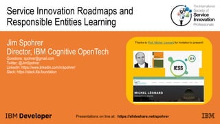 Service Innovation Roadmaps and
Responsible Entities Learning
Jim Spohrer
Director, IBM Cognitive OpenTech
Questions: spohrer@gmail.com
Twitter: @JimSpohrer
LinkedIn: https://www.linkedin.com/in/spohrer/
Slack: https://slack.lfai.foundation
Presentations on line at: https://slideshare.net/spohrer
Thanks to Prof. Michel Leonard for invitation to present!
 