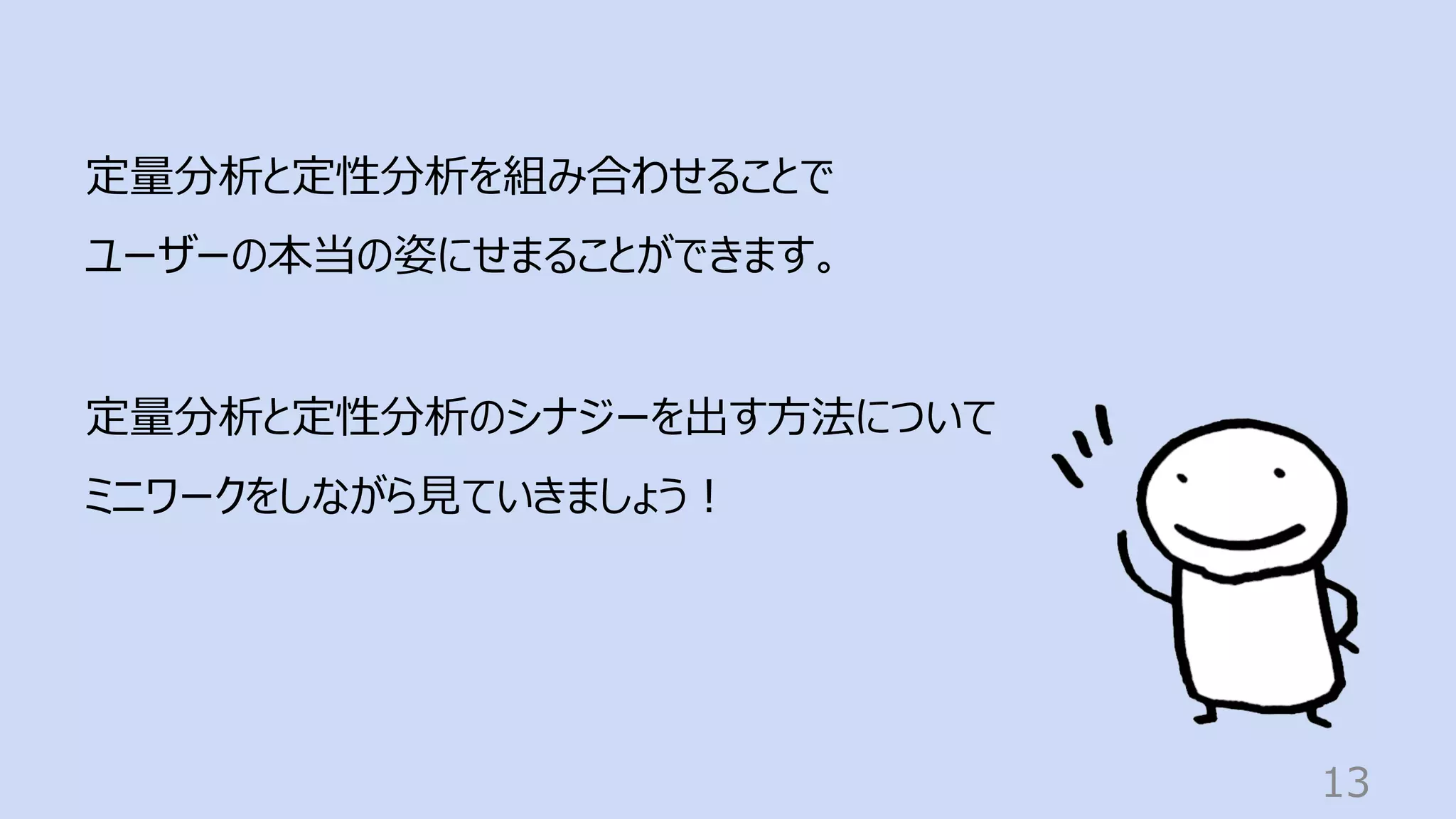 13
定量分析と定性分析を組み合わせることで
ユーザーの本当の姿にせまることができます。
定量分析と定性分析のシナジーを出す⽅法について
ミニワークをしながら⾒ていきましょう︕
 