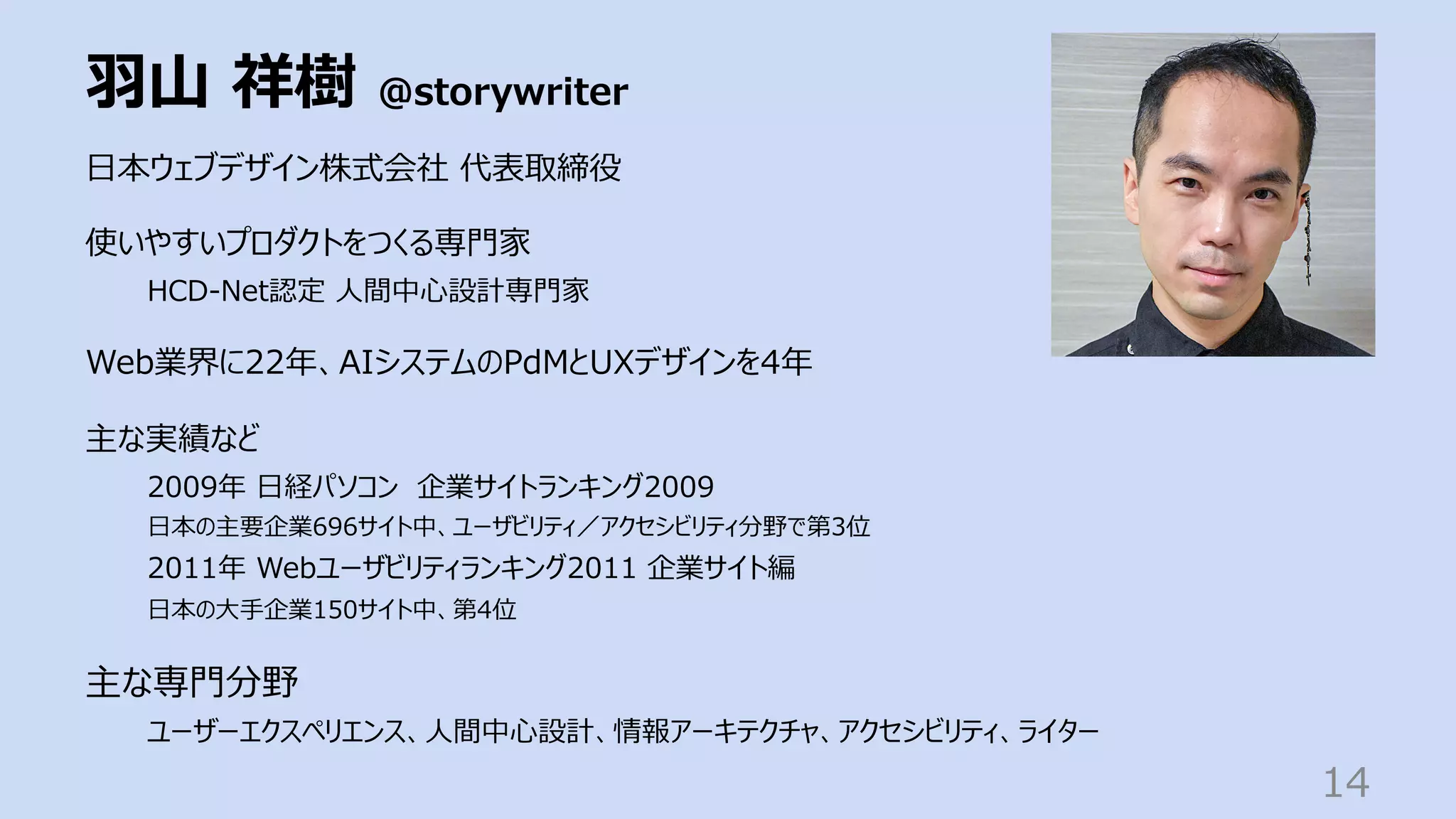 ⽻⼭ 祥樹 @storywriter
14
⽇本ウェブデザイン株式会社 代表取締役
使いやすいプロダクトをつくる専⾨家
HCD-Net認定 ⼈間中⼼設計専⾨家
Web業界に22年、AIシステムのPdMとUXデザインを4年
主な実績など
2009年 ⽇経パソコン 企業サイトランキング2009
⽇本の主要企業696サイト中、ユーザビリティ／アクセシビリティ分野で第3位
2011年 Webユーザビリティランキング2011 企業サイト編
⽇本の⼤⼿企業150サイト中、第4位
主な専⾨分野
ユーザーエクスペリエンス、⼈間中⼼設計、情報アーキテクチャ、アクセシビリティ、ライター
 