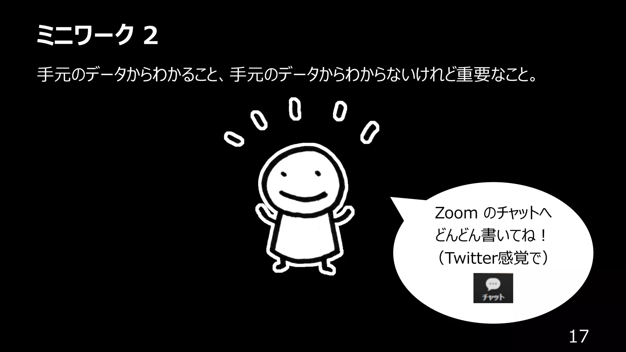 ミニワーク 2
17
⼿元のデータからわかること、⼿元のデータからわからないけれど重要なこと。
Zoom のチャットへ
どんどん書いてね︕
（Twitter感覚で）
 