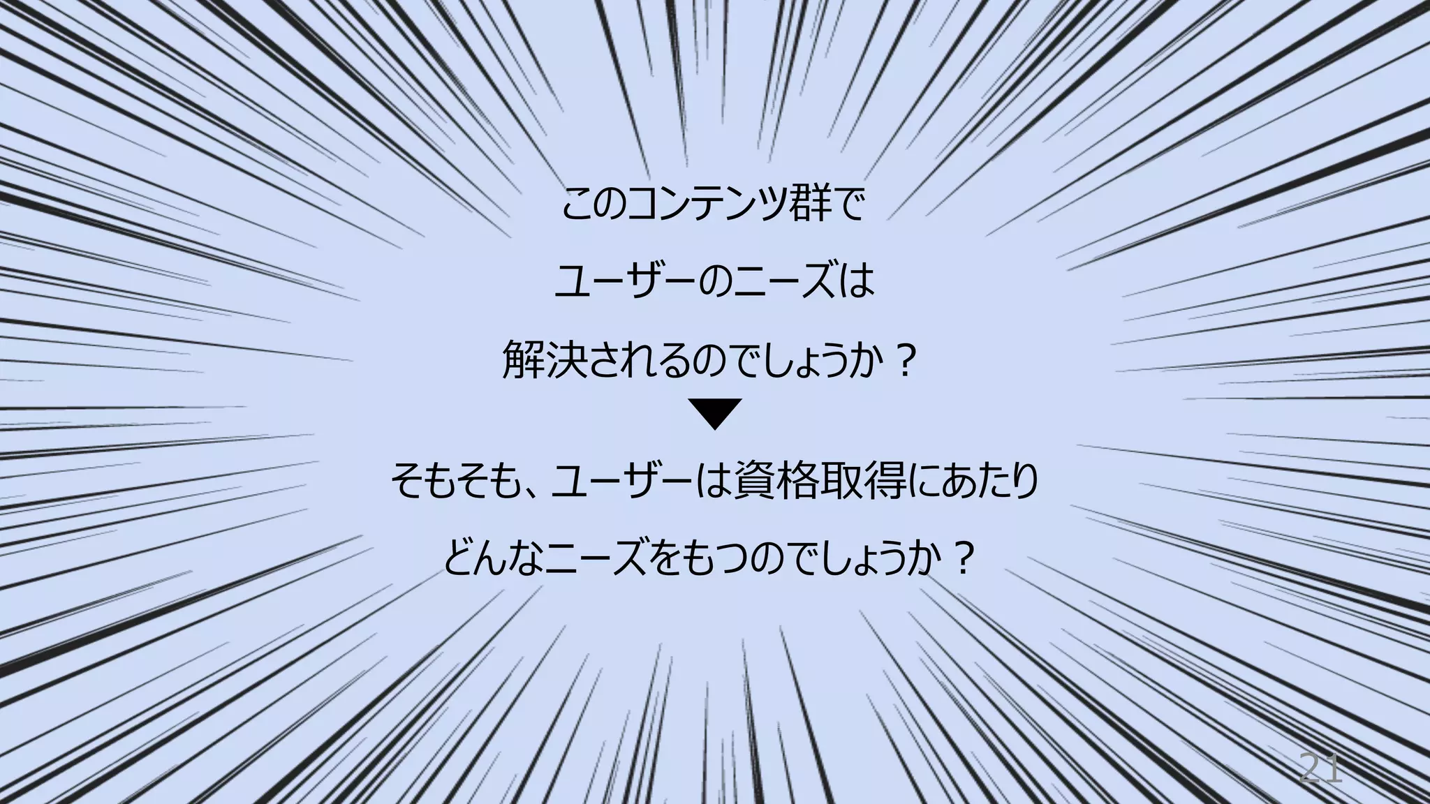 21
そもそも、ユーザーは資格取得にあたり
どんなニーズをもつのでしょうか︖
このコンテンツ群で
ユーザーのニーズは
解決されるのでしょうか︖
 