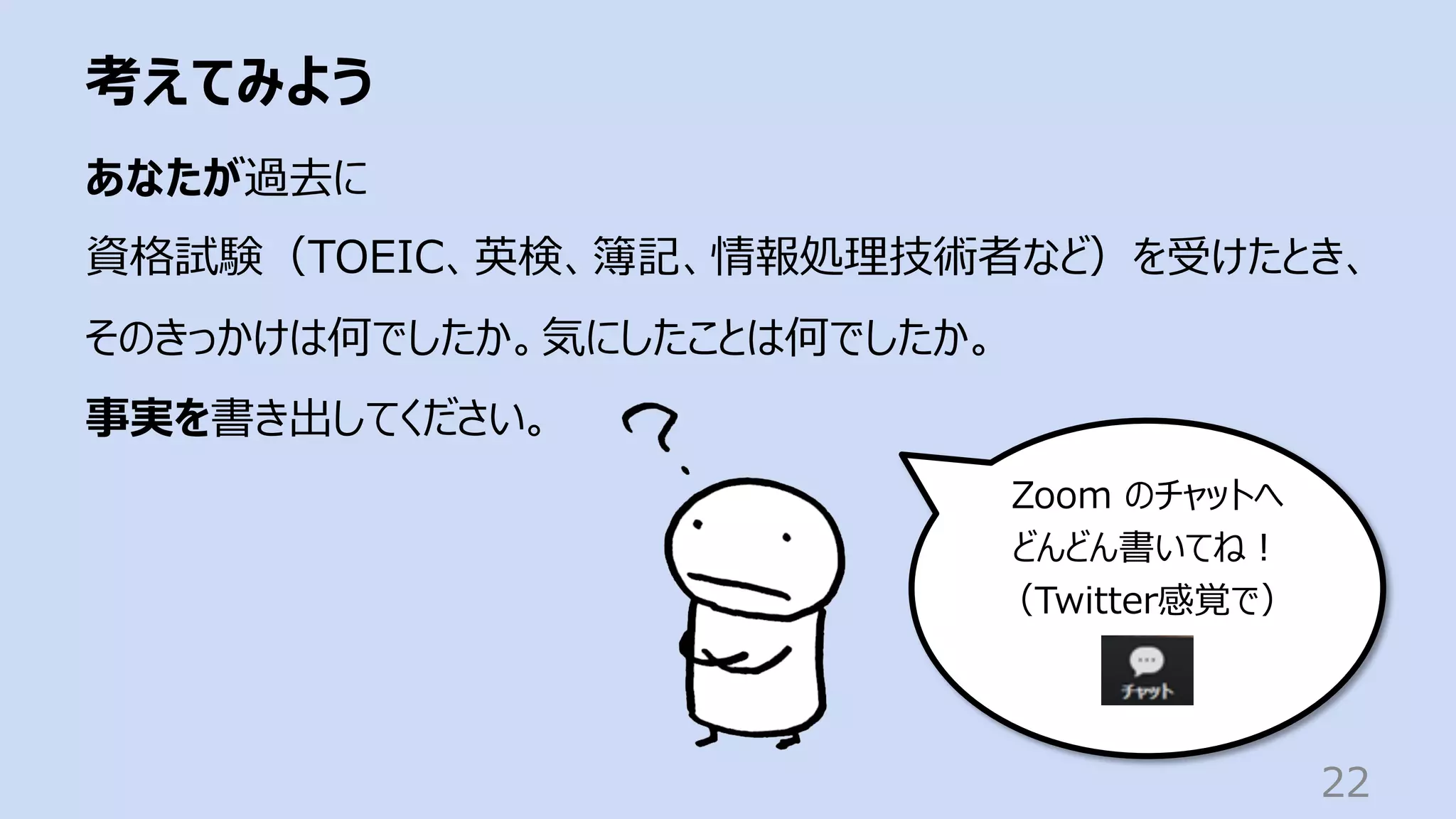 考えてみよう
22
あなたが過去に
資格試験（TOEIC、英検、簿記、情報処理技術者など）を受けたとき、
そのきっかけは何でしたか。気にしたことは何でしたか。
事実を書き出してください。
Zoom のチャットへ
どんどん書いてね︕
（Twitter感覚で）
 