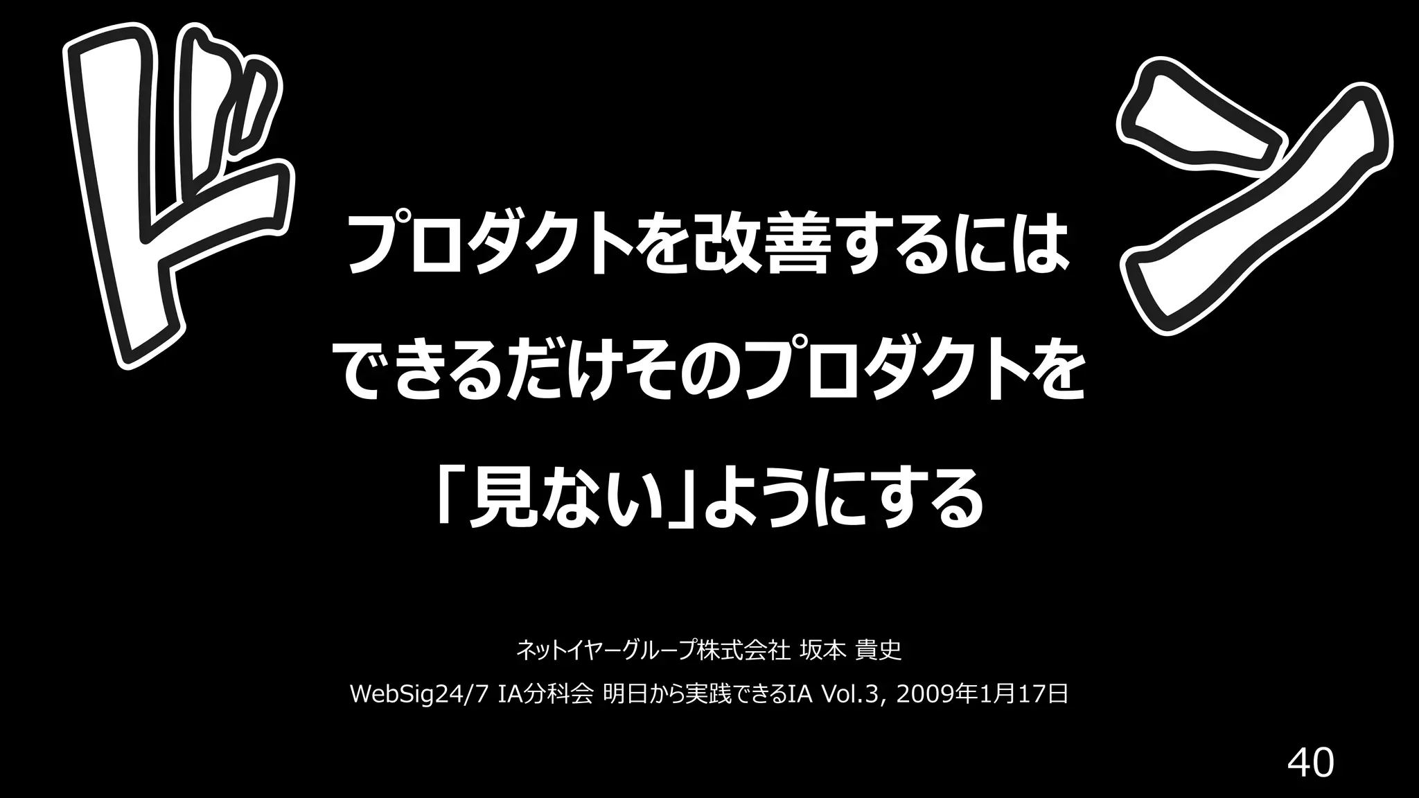 40
プロダクトを改善するには
できるだけそのプロダクトを
「⾒ない」ようにする
ネットイヤーグループ株式会社 坂本 貴史
WebSig24/7 IA分科会 明⽇から実践できるIA Vol.3, 2009年1⽉17⽇
 