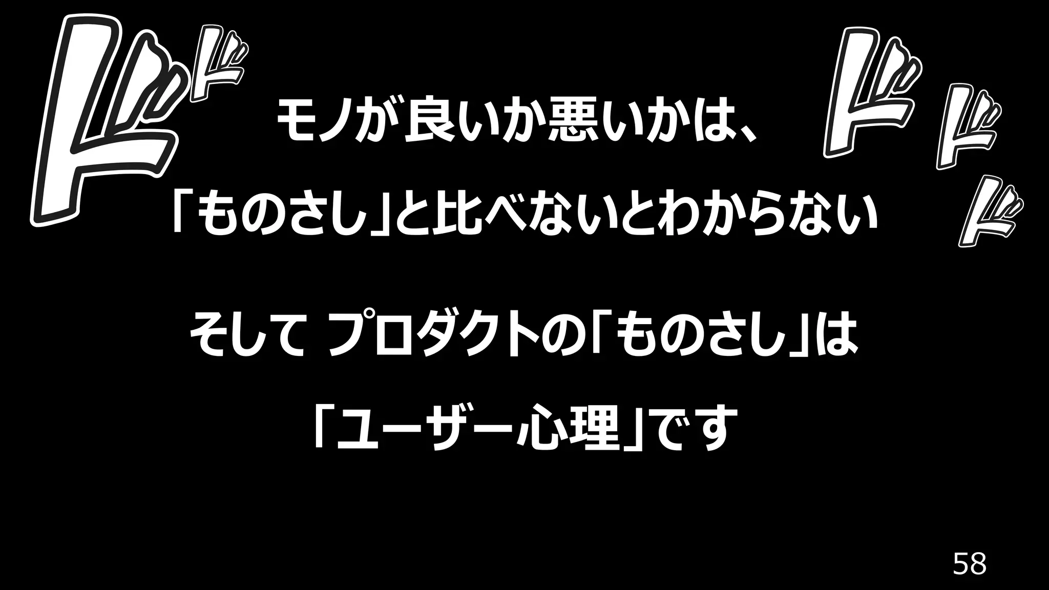 58
モノが良いか悪いかは、
「ものさし」と⽐べないとわからない
そして プロダクトの「ものさし」は
「ユーザー⼼理」です
 