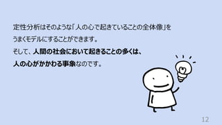 12
定性分析はそのような「⼈の⼼で起きていることの全体像」を
うまくモデルにすることができます。
そして、⼈間の社会において起きることの多くは、
⼈の⼼がかかわる事象なのです。
 
